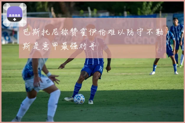 巴斯托尼称赞霍伊伦难以防守不勒斯是意甲最强对手