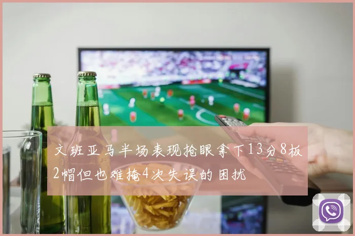 文班亚马半场表现抢眼拿下13分8板2帽但也难掩4次失误的困扰