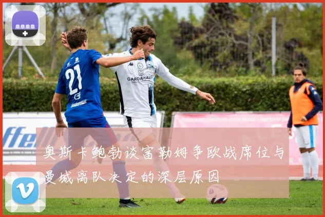 奥斯卡鲍勃谈富勒姆争欧战席位与曼城离队决定的深层原因