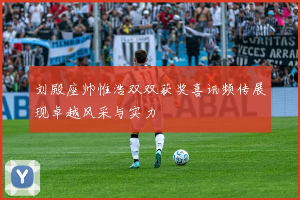 刘殿座帅惟浩双双获奖喜讯频传展现卓越风采与实力