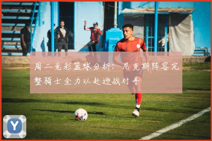 周二竞彩篮球分析：尼克斯阵容完整骑士全力以赴迎战对手