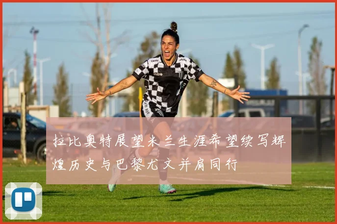 拉比奥特展望米兰生涯希望续写辉煌历史与巴黎尤文并肩同行