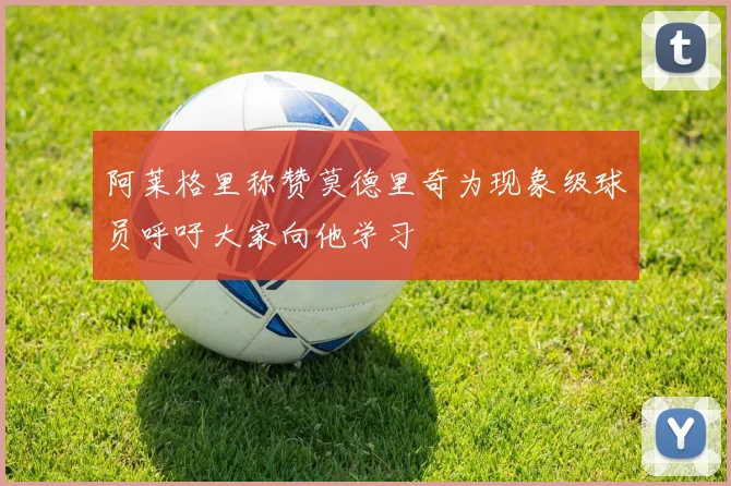 阿莱格里称赞莫德里奇为现象级球员呼吁大家向他学习