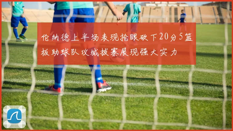伦纳德上半场表现抢眼砍下20分5篮板助球队攻城拔寨展现强大实力