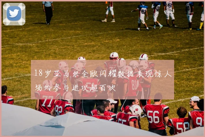 18岁亚马尔全欧闪耀数据表现惊人场均参与进攻超百次