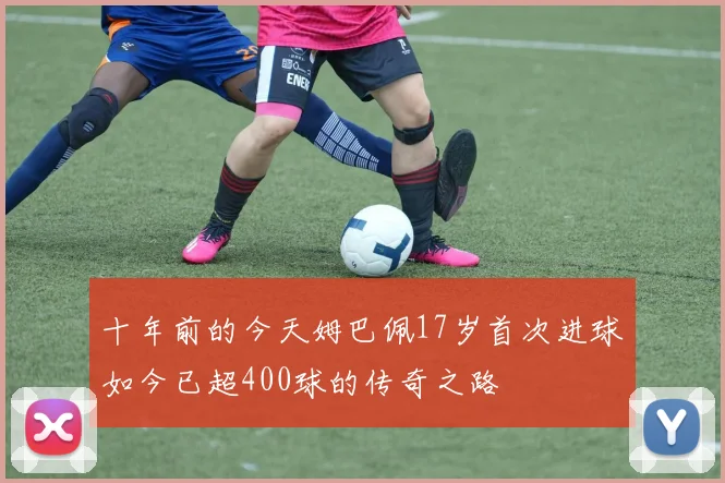 十年前的今天姆巴佩17岁首次进球如今已超400球的传奇之路