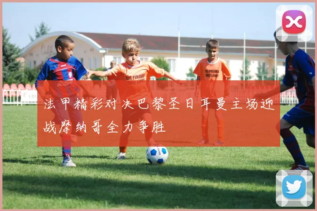 法甲精彩对决巴黎圣日耳曼主场迎战摩纳哥全力争胜