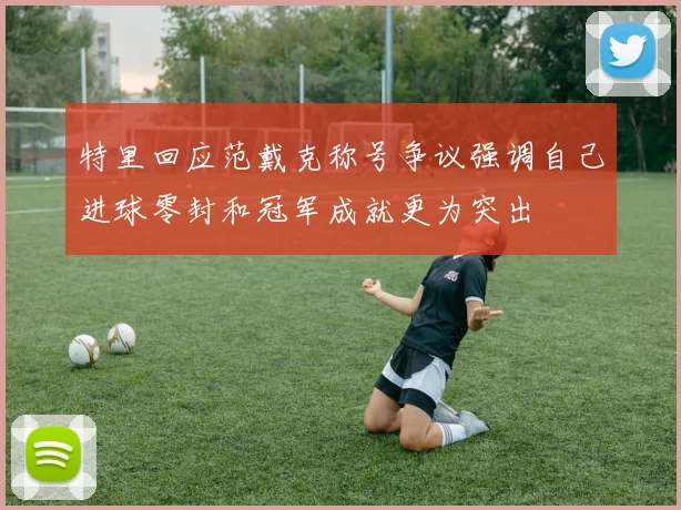 特里回应范戴克称号争议强调自己进球零封和冠军成就更为突出