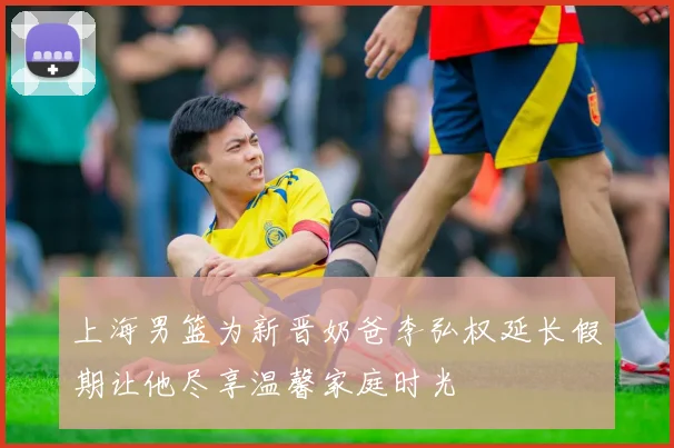 上海男篮为新晋奶爸李弘权延长假期让他尽享温馨家庭时光