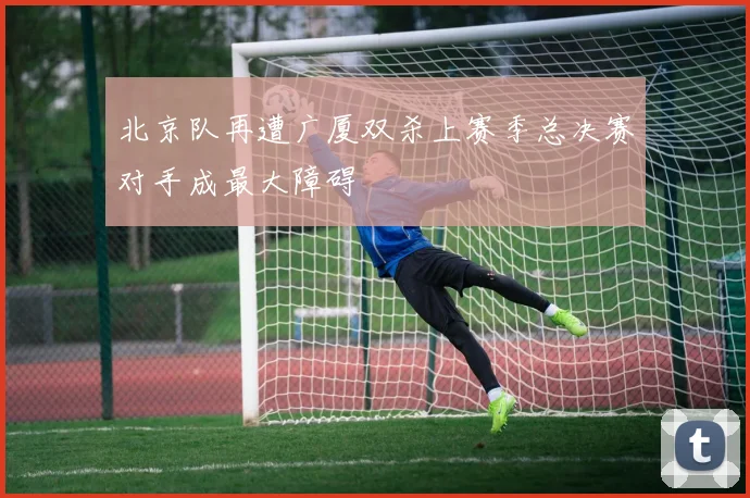 北京队再遭广厦双杀上赛季总决赛对手成最大障碍