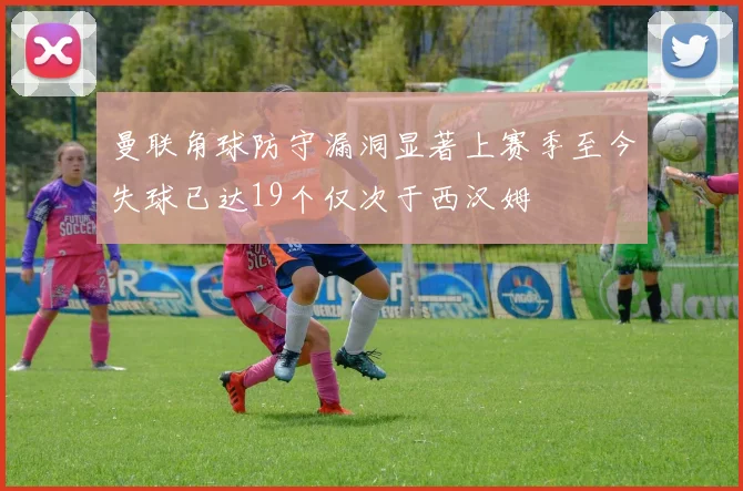 曼联角球防守漏洞显著上赛季至今失球已达19个仅次于西汉姆