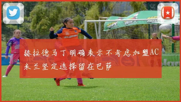 赫拉德马丁明确表示不考虑加盟AC米兰坚定选择留在巴萨