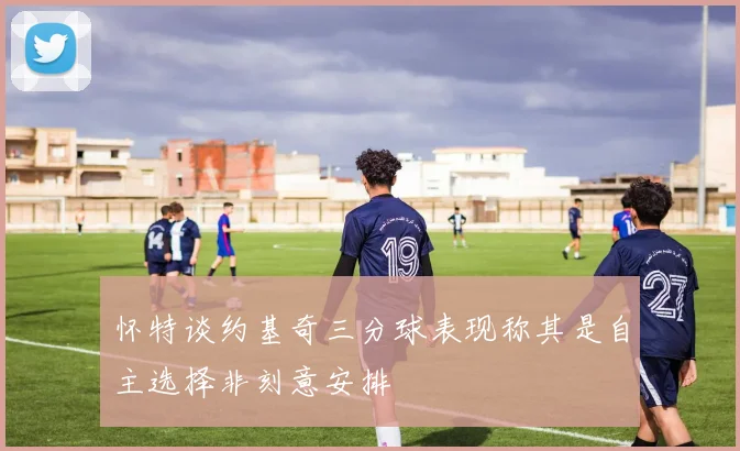怀特谈约基奇三分球表现称其是自主选择非刻意安排