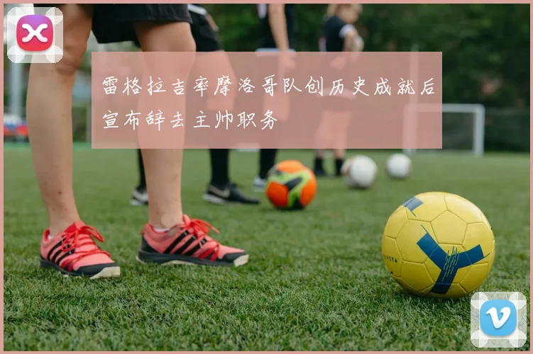 雷格拉吉率摩洛哥队创历史成就后宣布辞去主帅职务