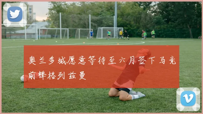 奥兰多城愿意等待至六月签下马竞前锋格列兹曼