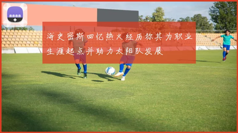 海史密斯回忆热火经历称其为职业生涯起点并助力太阳队发展