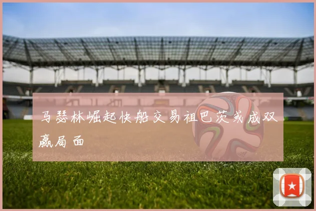 马瑟林崛起快船交易祖巴茨或成双赢局面