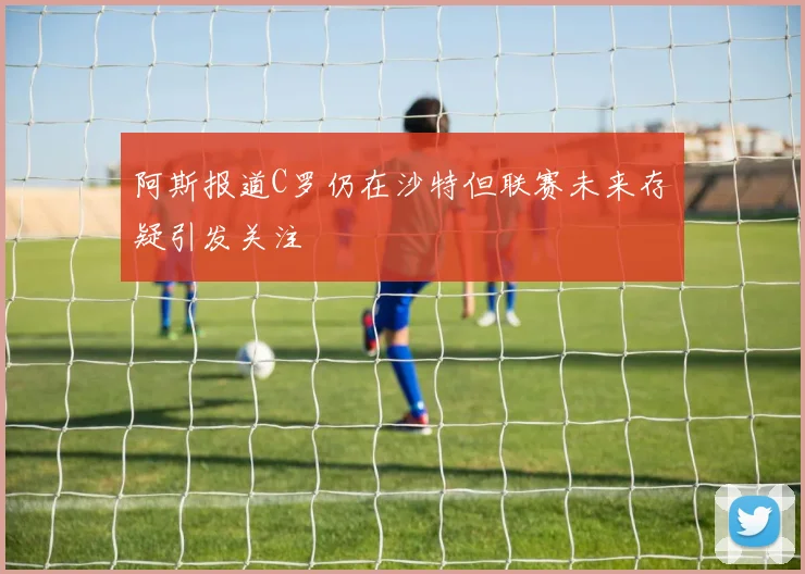 阿斯报道C罗仍在沙特但联赛未来存疑引发关注