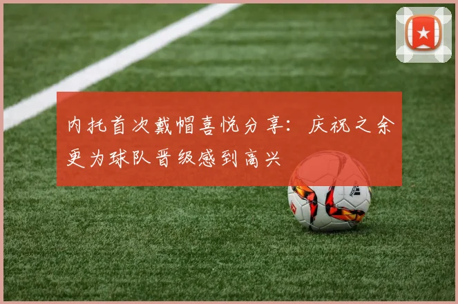 内托首次戴帽喜悦分享：庆祝之余更为球队晋级感到高兴