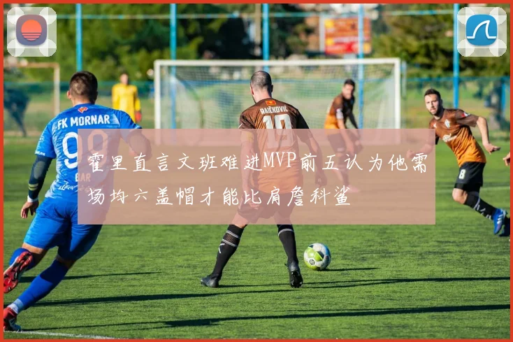 霍里直言文班难进MVP前五认为他需场均六盖帽才能比肩詹科鲨